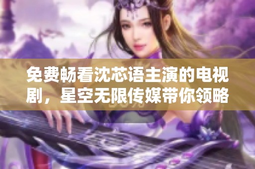 免费畅看沈芯语主演的电视剧，星空无限传媒带你领略精彩剧情