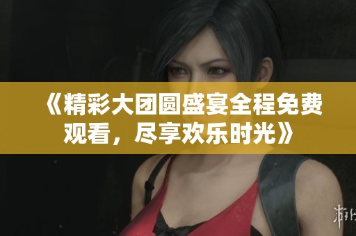 《精彩大团圆盛宴全程免费观看，尽享欢乐时光》