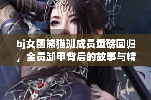 bj女团熊猫班成员重磅回归，全员卸甲背后的故事与精彩瞬间