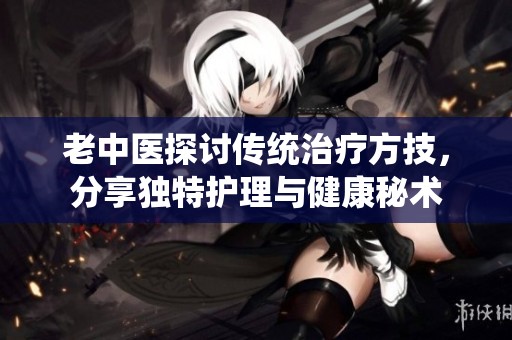 老中医探讨传统治疗方技，分享独特护理与健康秘术