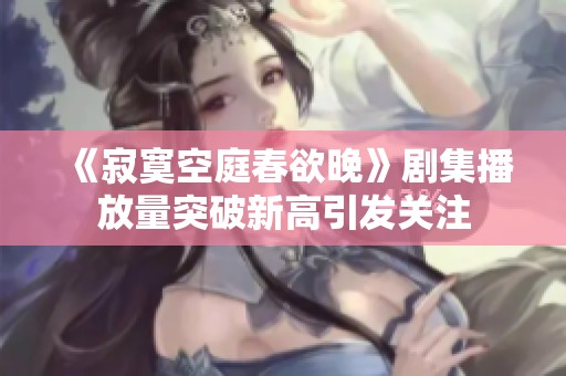 《寂寞空庭春欲晚》剧集播放量突破新高引发关注
