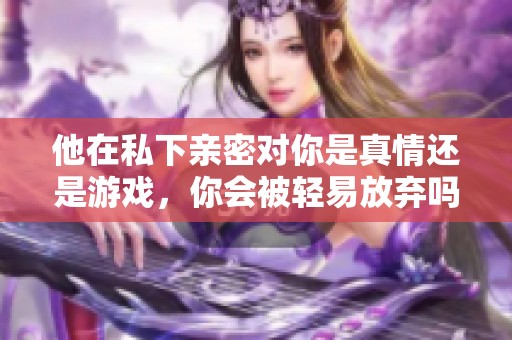 他在私下亲密对你是真情还是游戏，你会被轻易放弃吗？