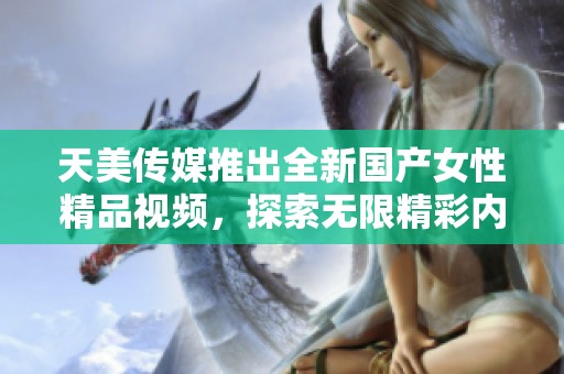 天美传媒推出全新国产女性精品视频，探索无限精彩内容
