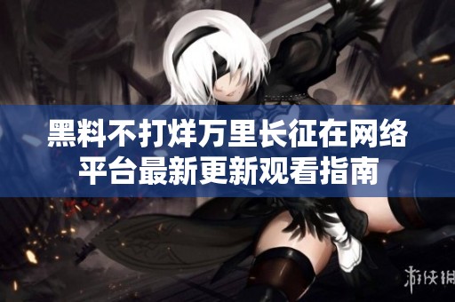 黑料不打烊万里长征在网络平台最新更新观看指南