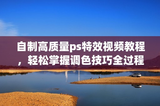 自制高质量ps特效视频教程，轻松掌握调色技巧全过程