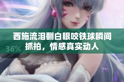西施流泪翻白眼咬铁球瞬间抓拍，情感真实动人