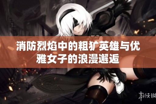 消防烈焰中的粗犷英雄与优雅女子的浪漫邂逅