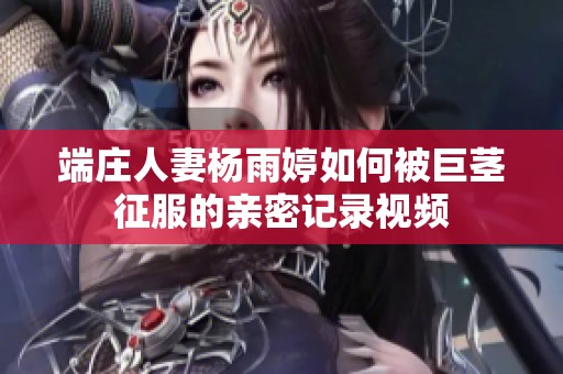 端庄人妻杨雨婷如何被巨茎征服的亲密记录视频