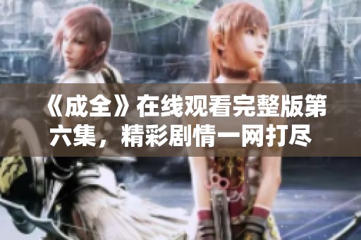 《成全》在线观看完整版第六集，精彩剧情一网打尽