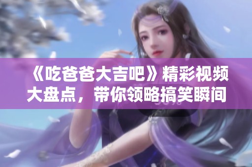 《吃爸爸大吉吧》精彩视频大盘点，带你领略搞笑瞬间与温馨时刻