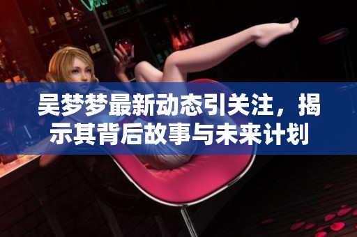吴梦梦最新动态引关注，揭示其背后故事与未来计划