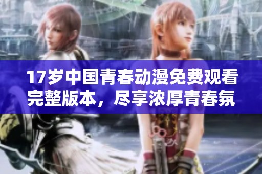 17岁中国青春动漫免费观看完整版本，尽享浓厚青春氛围