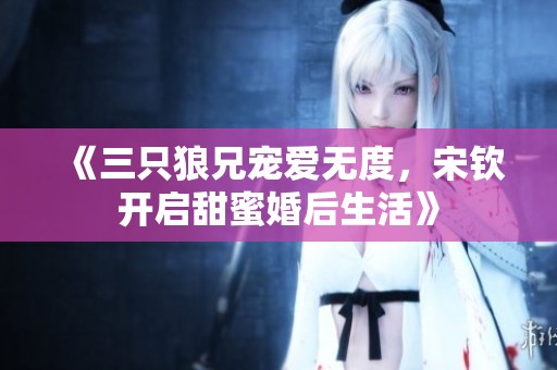 《三只狼兄宠爱无度，宋钦开启甜蜜婚后生活》
