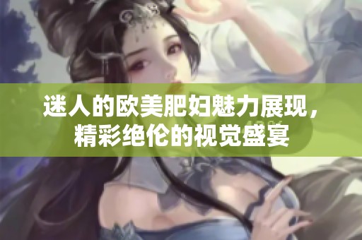 迷人的欧美肥妇魅力展现，精彩绝伦的视觉盛宴