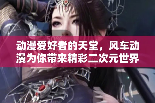 动漫爱好者的天堂，风车动漫为你带来精彩二次元世界