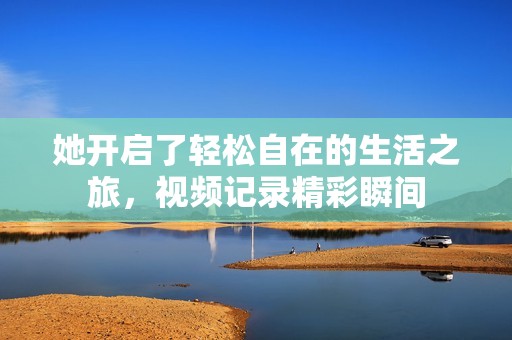 她开启了轻松自在的生活之旅，视频记录精彩瞬间