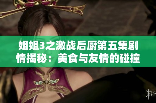 姐姐3之激战后厨第五集剧情揭秘：美食与友情的碰撞与挑战
