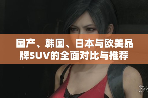 国产、韩国、日本与欧美品牌SUV的全面对比与推荐