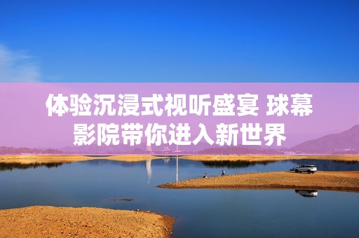 体验沉浸式视听盛宴 球幕影院带你进入新世界