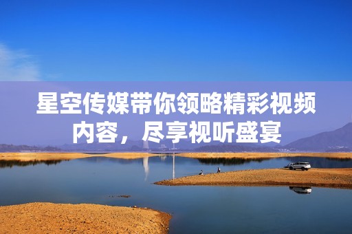 星空传媒带你领略精彩视频内容，尽享视听盛宴