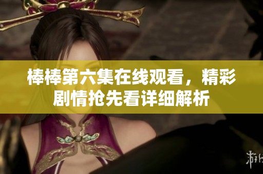 棒棒第六集在线观看，精彩剧情抢先看详细解析