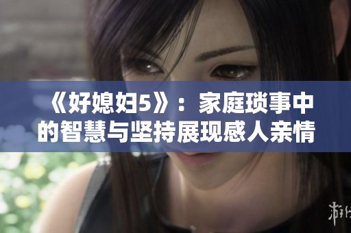 《好媳妇5》：家庭琐事中的智慧与坚持展现感人亲情