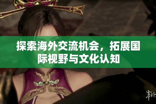 探索海外交流机会，拓展国际视野与文化认知