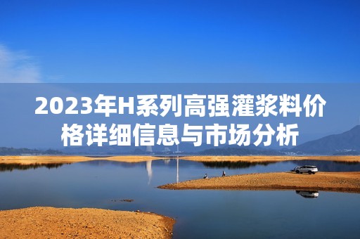 2023年H系列高强灌浆料价格详细信息与市场分析