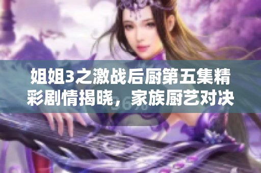 姐姐3之激战后厨第五集精彩剧情揭晓，家族厨艺对决再升级