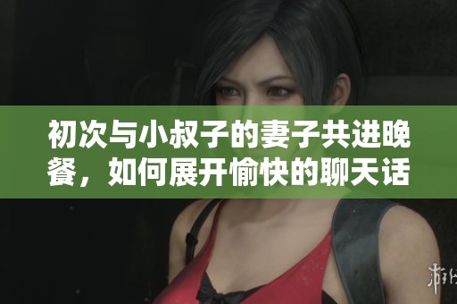初次与小叔子的妻子共进晚餐，如何展开愉快的聊天话题