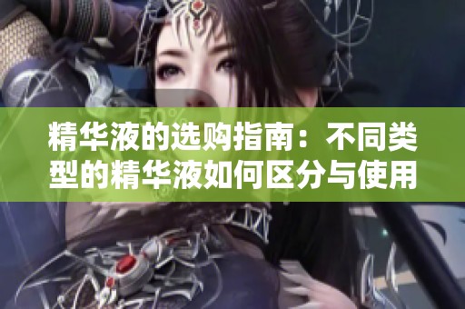 精华液的选购指南：不同类型的精华液如何区分与使用方法分析