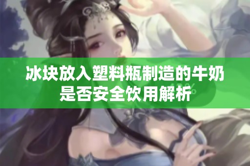 冰块放入塑料瓶制造的牛奶是否安全饮用解析