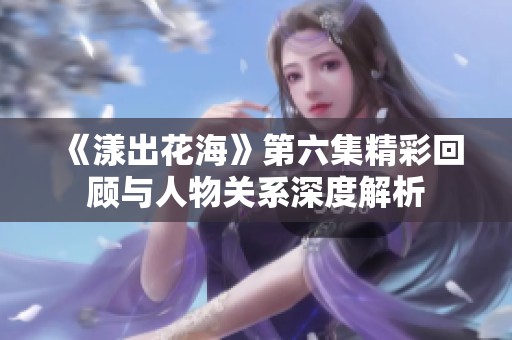 《漾出花海》第六集精彩回顾与人物关系深度解析