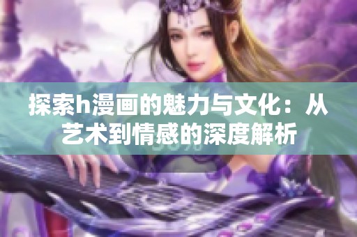 探索h漫画的魅力与文化：从艺术到情感的深度解析