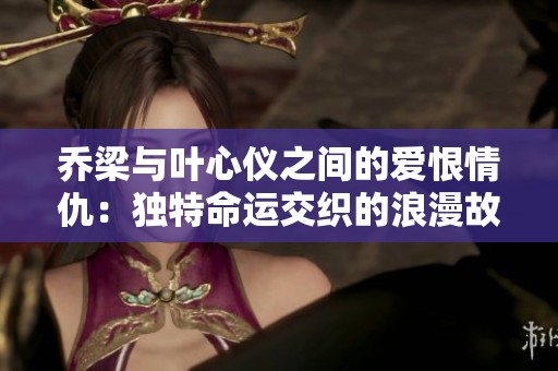 乔梁与叶心仪之间的爱恨情仇：独特命运交织的浪漫故事