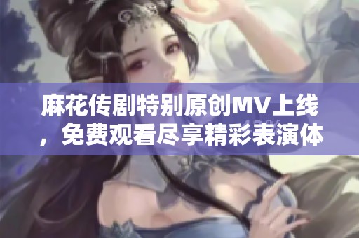 麻花传剧特别原创MV上线，免费观看尽享精彩表演体验