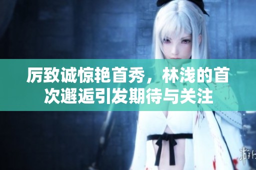 厉致诚惊艳首秀，林浅的首次邂逅引发期待与关注
