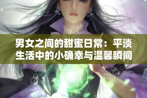 男女之间的甜蜜日常：平淡生活中的小确幸与温馨瞬间