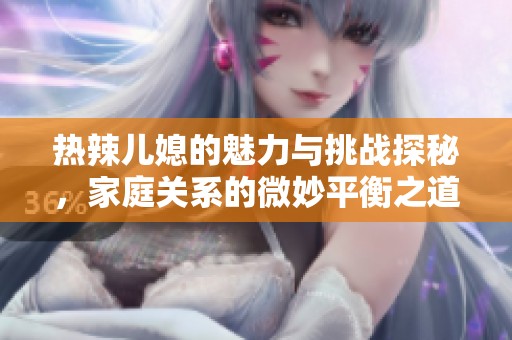 热辣儿媳的魅力与挑战探秘，家庭关系的微妙平衡之道