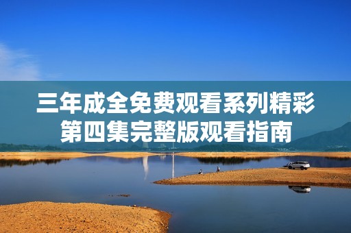 三年成全免费观看系列精彩第四集完整版观看指南