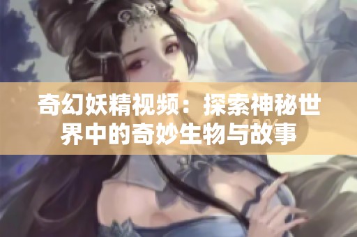 奇幻妖精视频：探索神秘世界中的奇妙生物与故事
