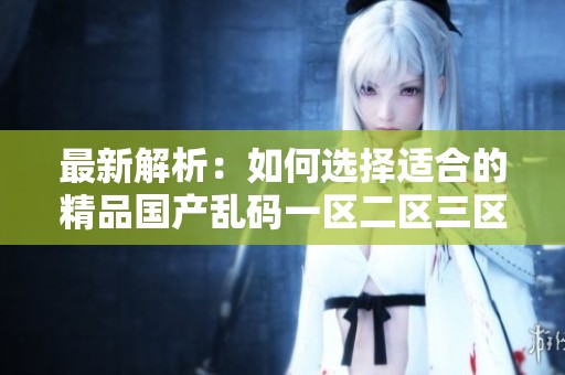 最新解析：如何选择适合的精品国产乱码一区二区三区应用程序