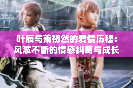叶辰与萧初然的爱情历程：风波不断的情感纠葛与成长之路
