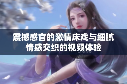 震撼感官的激情床戏与细腻情感交织的视频体验