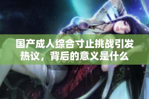 国产成人综合寸止挑战引发热议，背后的意义是什么