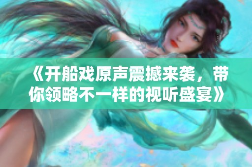 《开船戏原声震撼来袭，带你领略不一样的视听盛宴》
