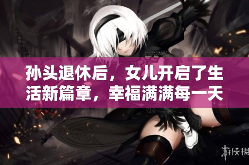 孙头退休后，女儿开启了生活新篇章，幸福满满每一天