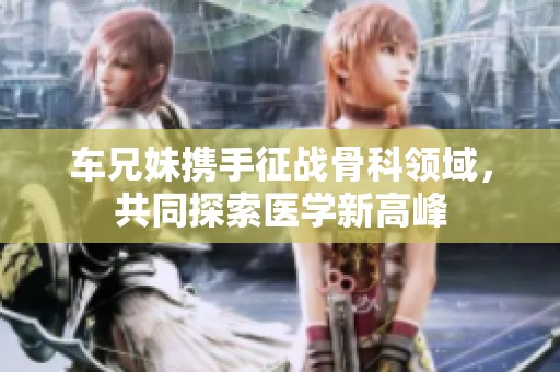 车兄妹携手征战骨科领域，共同探索医学新高峰