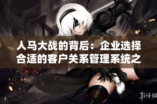 人马大战的背后：企业选择合适的客户关系管理系统之路