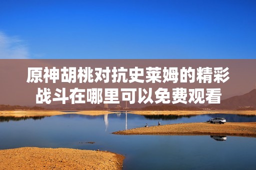 原神胡桃对抗史莱姆的精彩战斗在哪里可以免费观看